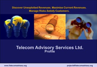 Telecom Advisory Services Ltd.
Profile
Discover Unexploited Revenues. Maximise Current Revenues.
Manage Risks.Satisfy Customers.
www.Telecomadvisory.org projects@Telecomadvisory.org
 