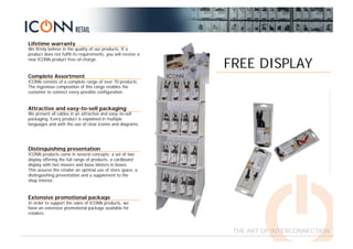 Lifetime warranty
We firmly believe in the quality of our products. If a
product does not fulfill its requirements, you will receive a
new ICONN product free-of-charge.
Complete Assortment
ICONN consists of a complete range of over 70 products.
The ingenious composition of this range enables the
customer to connect every possible configuration.
Attractive and easy-to-sell packaging
We present all cables in an attractive and easy-to-sell
packaging. Every product is explained in multiple
languages and with the use of clear iconns and diagrams.
Extensive promotional package
In order to support the sales of ICONN products, we
have an extensive promotional package available for
retailers.
Distinguishing presentation
ICONN products come in several concepts: a set of two
display offering the full range of products, a cardboard
display with fast movers and loose blisters in boxes.
This assures the retailer an optimal use of store space, a
distinguishing presentation and a supplement to the
shop interior.
THE ART OF INTERCONNECTION
FREE DISPLAY
 