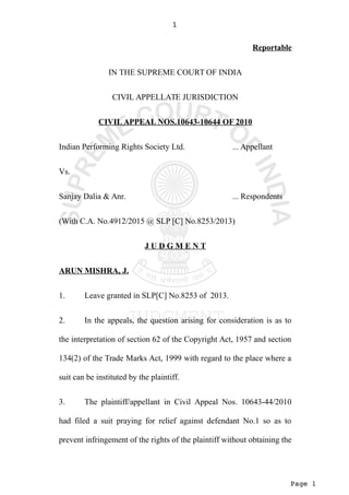 Page 1
1
Reportable
IN THE SUPREME COURT OF INDIA
CIVIL APPELLATE JURISDICTION
CIVIL APPEAL NOS.10643-10644 OF 2010
Indian Performing Rights Society Ltd. ... Appellant
Vs.
Sanjay Dalia & Anr. ... Respondents
(With C.A. No.4912/2015 @ SLP [C] No.8253/2013)
J U D G M E N T
ARUN MISHRA, J.
1. Leave granted in SLP[C] No.8253 of 2013.
2. In the appeals, the question arising for consideration is as to
the interpretation of section 62 of the Copyright Act, 1957 and section
134(2) of the Trade Marks Act, 1999 with regard to the place where a
suit can be instituted by the plaintiff.
3. The plaintiff/appellant in Civil Appeal Nos. 10643-44/2010
had filed a suit praying for relief against defendant No.1 so as to
prevent infringement of the rights of the plaintiff without obtaining the
 