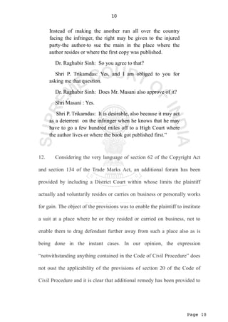 Page 10
10
Instead of making the another run all over the country
facing the infringer, the right may be given to the injured
party-the author-to sue the main in the place where the
author resides or where the first copy was published.
Dr. Raghubir Sinh: So you agree to that?
Shri P. Trikamdas: Yes, and I am obliged to you for
asking me that question.
Dr. Raghubir Sinh: Does Mr. Masani also approve of it?
Shri Masani : Yes.
Shri P. Trikamdas: It is desirable, also because it may act
as a deterrent on the infringer when he knows that he may
have to go a few hundred miles off to a High Court where
the author lives or where the book got published first.”
12. Considering the very language of section 62 of the Copyright Act
and section 134 of the Trade Marks Act, an additional forum has been
provided by including a District Court within whose limits the plaintiff
actually and voluntarily resides or carries on business or personally works
for gain. The object of the provisions was to enable the plaintiff to institute
a suit at a place where he or they resided or carried on business, not to
enable them to drag defendant further away from such a place also as is
being done in the instant cases. In our opinion, the expression
“notwithstanding anything contained in the Code of Civil Procedure” does
not oust the applicability of the provisions of section 20 of the Code of
Civil Procedure and it is clear that additional remedy has been provided to
 