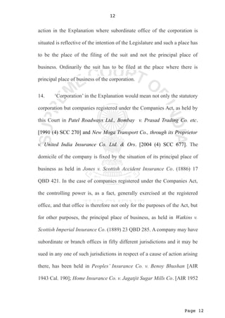 Page 12
12
action in the Explanation where subordinate office of the corporation is
situated is reflective of the intention of the Legislature and such a place has
to be the place of the filing of the suit and not the principal place of
business. Ordinarily the suit has to be filed at the place where there is
principal place of business of the corporation.
14. ‘Corporation’ in the Explanation would mean not only the statutory
corporation but companies registered under the Companies Act, as held by
this Court in Patel Roadways Ltd., Bombay v. Prasad Trading Co. etc.
[1991 (4) SCC 270] and New Moga Transport Co., through its Proprietor
v. United India Insurance Co. Ltd. & Ors. [2004 (4) SCC 677]. The
domicile of the company is fixed by the situation of its principal place of
business as held in Jones v. Scottish Accident Insurance Co. (1886) 17
QBD 421. In the case of companies registered under the Companies Act,
the controlling power is, as a fact, generally exercised at the registered
office, and that office is therefore not only for the purposes of the Act, but
for other purposes, the principal place of business, as held in Watkins v.
Scottish Imperial Insurance Co. (1889) 23 QBD 285. A company may have
subordinate or branch offices in fifty different jurisdictions and it may be
sued in any one of such jurisdictions in respect of a cause of action arising
there, has been held in Peoples’ Insurance Co. v. Benoy Bhushan [AIR
1943 Cal. 190]; Home Insurance Co. v. Jagatjit Sugar Mills Co. [AIR 1952
 
