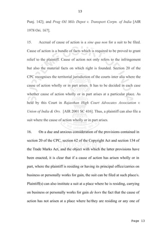 Page 13
13
Punj. 142]; and Prag Oil Mils Depot v. Transport Corpn. of India [AIR
1978 Ori. 167].
15. Accrual of cause of action is a sine qua non for a suit to be filed.
Cause of action is a bundle of facts which is required to be proved to grant
relief to the plaintiff. Cause of action not only refers to the infringement
but also the material facts on which right is founded. Section 20 of the
CPC recognises the territorial jurisdiction of the courts inter alia where the
cause of action wholly or in part arises. It has to be decided in each case
whether cause of action wholly or in part arises at a particular place. As
held by this Court in Rajasthan High Court Advocates Association v.
Union of India & Ors. [AIR 2001 SC 416]. Thus, a plaintiff can also file a
suit where the cause of action wholly or in part arises.
16. On a due and anxious consideration of the provisions contained in
section 20 of the CPC, section 62 of the Copyright Act and section 134 of
the Trade Marks Act, and the object with which the latter provisions have
been enacted, it is clear that if a cause of action has arisen wholly or in
part, where the plaintiff is residing or having its principal office/carries on
business or personally works for gain, the suit can be filed at such place/s.
Plaintiff(s) can also institute a suit at a place where he is residing, carrying
on business or personally works for gain de hors the fact that the cause of
action has not arisen at a place where he/they are residing or any one of
 