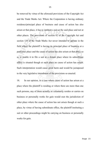 Page 15
15
be removed by virtue of the aforesaid provisions of the Copyright Act
and the Trade Marks Act. Where the Corporation is having ordinary
residence/principal place of business and cause of action has also
arisen at that place, it has to institute a suit at the said place and not at
other places. The provisions of section 62 of the Copyright Act and
section 134 of the Trade Marks Act never intended to operate in the
field where the plaintiff is having its principal place of business at a
particular place and the cause of action has also arisen at that place so
as to enable it to file a suit at a distant place where its subordinate
office is situated though at such place no cause of action has arisen.
Such interpretation would cause great harm and would be juxtaposed
to the very legislative intendment of the provisions so enacted.
18. In our opinion, in a case where cause of action has arisen at a
place where the plaintiff is residing or where there are more than one
such persons, any of them actually or voluntarily resides or carries on
business or personally works for gain would oust the jurisdiction of
other place where the cause of action has not arisen though at such a
place, by virtue of having subordinate office, the plaintiff instituting a
suit or other proceedings might be carrying on business or personally
works for gain.
 