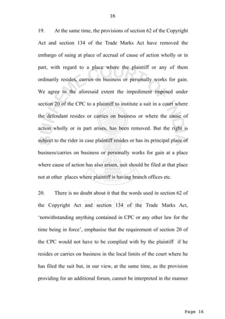 Page 16
16
19. At the same time, the provisions of section 62 of the Copyright
Act and section 134 of the Trade Marks Act have removed the
embargo of suing at place of accrual of cause of action wholly or in
part, with regard to a place where the plaintiff or any of them
ordinarily resides, carries on business or personally works for gain.
We agree to the aforesaid extent the impediment imposed under
section 20 of the CPC to a plaintiff to institute a suit in a court where
the defendant resides or carries on business or where the cause of
action wholly or in part arises, has been removed. But the right is
subject to the rider in case plaintiff resides or has its principal place of
business/carries on business or personally works for gain at a place
where cause of action has also arisen, suit should be filed at that place
not at other places where plaintiff is having branch offices etc.
20. There is no doubt about it that the words used in section 62 of
the Copyright Act and section 134 of the Trade Marks Act,
‘notwithstanding anything contained in CPC or any other law for the
time being in force’, emphasise that the requirement of section 20 of
the CPC would not have to be complied with by the plaintiff if he
resides or carries on business in the local limits of the court where he
has filed the suit but, in our view, at the same time, as the provision
providing for an additional forum, cannot be interpreted in the manner
 