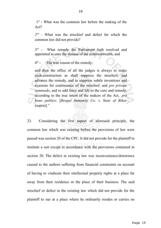 Page 19
19
1st
- What was the common law before the making of the
Act?
2nd
- What was the mischief and defect for which the
common law did not provide?
3rd
- What remedy the Parliament hath resolved and
appointed to cure the disease of the commonwealth, and
4th
- The true reason of the remedy;
and then the office of all the judges is always to make
such construction as shall suppress the mischief, and
advance the remedy, and to suppress subtle inventions and
evasions for continuance of the mischief, and pro private
commodo, and to add force and life to the cure and remedy,
according to the true intent of the makers of the Act, pro
bono publico. [Bengal Immunity Co. v. State of Bihar
(supra)].”
23. Considering the first aspect of aforesaid principle, the
common law which was existing before the provisions of law were
passed was section 20 of the CPC. It did not provide for the plaintiff to
institute a suit except in accordance with the provisions contained in
section 20. The defect in existing law was inconvenience/deterrence
caused to the authors suffering from financial constraints on account
of having to vindicate their intellectual property rights at a place far
away from their residence or the place of their business. The said
mischief or defect in the existing law which did not provide for the
plaintiff to sue at a place where he ordinarily resides or carries on
 