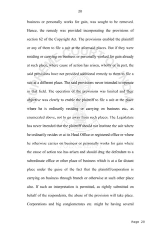 Page 20
20
business or personally works for gain, was sought to be removed.
Hence, the remedy was provided incorporating the provisions of
section 62 of the Copyright Act. The provisions enabled the plaintiff
or any of them to file a suit at the aforesaid places. But if they were
residing or carrying on business or personally worked for gain already
at such place, where cause of action has arisen, wholly or in part, the
said provisions have not provided additional remedy to them to file a
suit at a different place. The said provisions never intended to operate
in that field. The operation of the provisions was limited and their
objective was clearly to enable the plaintiff to file a suit at the place
where he is ordinarily residing or carrying on business etc., as
enumerated above, not to go away from such places. The Legislature
has never intended that the plaintiff should not institute the suit where
he ordinarily resides or at its Head Office or registered office or where
he otherwise carries on business or personally works for gain where
the cause of action too has arisen and should drag the defendant to a
subordinate office or other place of business which is at a far distant
place under the guise of the fact that the plaintiff/corporation is
carrying on business through branch or otherwise at such other place
also. If such an interpretation is permitted, as rightly submitted on
behalf of the respondents, the abuse of the provision will take place.
Corporations and big conglomerates etc. might be having several
 
