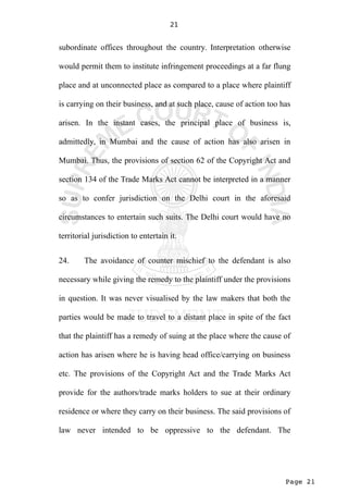 Page 21
21
subordinate offices throughout the country. Interpretation otherwise
would permit them to institute infringement proceedings at a far flung
place and at unconnected place as compared to a place where plaintiff
is carrying on their business, and at such place, cause of action too has
arisen. In the instant cases, the principal place of business is,
admittedly, in Mumbai and the cause of action has also arisen in
Mumbai. Thus, the provisions of section 62 of the Copyright Act and
section 134 of the Trade Marks Act cannot be interpreted in a manner
so as to confer jurisdiction on the Delhi court in the aforesaid
circumstances to entertain such suits. The Delhi court would have no
territorial jurisdiction to entertain it.
24. The avoidance of counter mischief to the defendant is also
necessary while giving the remedy to the plaintiff under the provisions
in question. It was never visualised by the law makers that both the
parties would be made to travel to a distant place in spite of the fact
that the plaintiff has a remedy of suing at the place where the cause of
action has arisen where he is having head office/carrying on business
etc. The provisions of the Copyright Act and the Trade Marks Act
provide for the authors/trade marks holders to sue at their ordinary
residence or where they carry on their business. The said provisions of
law never intended to be oppressive to the defendant. The
 