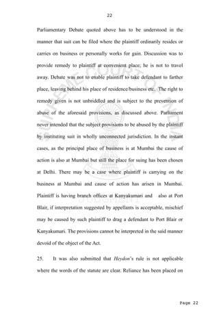 Page 22
22
Parliamentary Debate quoted above has to be understood in the
manner that suit can be filed where the plaintiff ordinarily resides or
carries on business or personally works for gain. Discussion was to
provide remedy to plaintiff at convenient place; he is not to travel
away. Debate was not to enable plaintiff to take defendant to farther
place, leaving behind his place of residence/business etc. The right to
remedy given is not unbriddled and is subject to the prevention of
abuse of the aforesaid provisions, as discussed above. Parliament
never intended that the subject provisions to be abused by the plaintiff
by instituting suit in wholly unconnected jurisdiction. In the instant
cases, as the principal place of business is at Mumbai the cause of
action is also at Mumbai but still the place for suing has been chosen
at Delhi. There may be a case where plaintiff is carrying on the
business at Mumbai and cause of action has arisen in Mumbai.
Plaintiff is having branch offices at Kanyakumari and also at Port
Blair, if interpretation suggested by appellants is acceptable, mischief
may be caused by such plaintiff to drag a defendant to Port Blair or
Kanyakumari. The provisions cannot be interpreted in the said manner
devoid of the object of the Act.
25. It was also submitted that Heydon’s rule is not applicable
where the words of the statute are clear. Reliance has been placed on
 