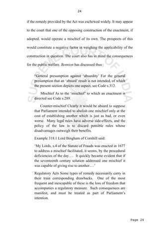 Page 24
24
if the remedy provided by the Act was eschewed widely. It may appear
to the court that one of the opposing construction of the enactment, if
adopted, would operate a mischief of its own. The prospects of this
would constitute a negative factor in weighing the applicability of the
construction in question. The court also has in mind the consequences
for the public welfare. Bennion has discussed thus :
“General presumption against ‘absurdity’ For the general
presumption that an ‘absurd’ result is not intended, of which
the present section depicts one aspect, see Code s.312.
Mischief As to the ‘mischief’ to which an enactment is
directed see Code s.289.
Counter-mischief Clearly it would be absurd to suppose
that Parliament intended to abolish one mischief only at the
cost of establishing another which is just as bad, or even
worse. Many legal rules have adverse side-effects, and the
policy of the law is to discard possible rules whose
disadvantages outweigh their benefits.
Example 318.1 Lord Bingham of Cornhill said:
‘My Lords, s.4 of the Statute of Frauds was enacted in 1677
to address a mischief facilitated, it seems, by the procedural
deficiencies of the day…. It quickly became evident that if
the seventeenth century solution addressed one mischief it
was capable of giving rise to another….’
Regulatory Acts Some types of remedy necessarily carry in
their train corresponding drawbacks. One of the most
frequent and inescapable of these is the loss of freedom that
accompanies a regulatory measure. Such consequences are
manifest, and must be treated as part of Parliament’s
intention.
 
