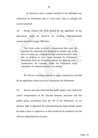 Page 26
26
As observed, such a counter mischief to the defendant was
unforeseen by Parliament and it is the court’s duty to mitigate the
counter mischief.
28. Strong reliance has been placed by the appellants on the
discussions made by Bennion on avoiding disproportionate
counter-mischief at page 1006 thus :
“the Court seeks to avoid a construction that cures the
mischief the enactment was designed to remedy only at the
cost of setting up a disproportionate counter-mischief since
this is unlikely to have been intended by Parliament.
Sometimes there are overriding reasons for applying such a
construction, for example, where the Parliament really
intended it or a literal meaning is too strong.”
We find no overriding reasons to apply construction solicited
by the appellants as that was never intended by the Parliament.
29. Bennion has also observed that public policy must inform the
court’s interpretation of the relevant statutory provision and that
public policy ascertained from the Act of the Parliament. In our
opinion, right to approach the court/pursuing the legal remedy cannot
be made a farce or oppressive as that would not be conducive for the
effective administration of justice.
 