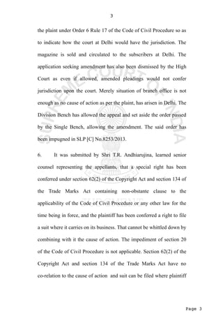 Page 3
3
the plaint under Order 6 Rule 17 of the Code of Civil Procedure so as
to indicate how the court at Delhi would have the jurisdiction. The
magazine is sold and circulated to the subscribers at Delhi. The
application seeking amendment has also been dismissed by the High
Court as even if allowed, amended pleadings would not confer
jurisdiction upon the court. Merely situation of branch office is not
enough as no cause of action as per the plaint, has arisen in Delhi. The
Division Bench has allowed the appeal and set aside the order passed
by the Single Bench, allowing the amendment. The said order has
been impugned in SLP [C] No.8253/2013.
6. It was submitted by Shri T.R. Andhiarujina, learned senior
counsel representing the appellants, that a special right has been
conferred under section 62(2) of the Copyright Act and section 134 of
the Trade Marks Act containing non-obstante clause to the
applicability of the Code of Civil Procedure or any other law for the
time being in force, and the plaintiff has been conferred a right to file
a suit where it carries on its business. That cannot be whittled down by
combining with it the cause of action. The impediment of section 20
of the Code of Civil Procedure is not applicable. Section 62(2) of the
Copyright Act and section 134 of the Trade Marks Act have no
co-relation to the cause of action and suit can be filed where plaintiff
 