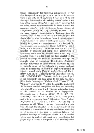 Page 30
30
though occasionally the respective consequences of two
rival interpretations may guide us in our choice in between
them, it can only be where, taking the Act as a whole and
viewing it in connection with existing state of the law at the
time of the passing of the Act, we can satisfy ourselves that
the words cannot have been used in the sense to which the
argument points". [Vacher & Sons v. London Society of
Compositors, (1913) AC 107]. According to BRETT, L.J.,
the inconvenience necessitating a departure from the
ordinary sense of the words should not only be great but
should also be what he calls an “absurd inconvenience”.
Moreover, individual cases of hardship or injustice have no
bearing for rejecting the natural construction, [Young & Co.
v. Leamington Spa Corporation, (1993) 8 AC 517], and it
is only when the natural construction leads to some general
hardship or injustice and some other construction is
reasonably open that the natural construction may be
departed from. It is often found that laws enacted for the
general advantage do result in individual hardship; for
example laws of Limitation, Registration, Attestation
although enacted for the public benefit, may work injustice
in particular cases but that is hardly any reason to depart
from the normal rule to relieve the supposed hardship or
injustice in such cases. [Lucy v. Henleys Telegraph Works,
(1969) 3 All ER 456]. "It is the duty of all courts of justice",
said LORD CAMPBELL, "to take care for the general good
of the community, that hard cases do not make bad law".
[East India Company v. Odichurn Paul, 7 Moo PC 85].
'Absurdity' according to WILLES, J., should be understood
"in the same sense as repugnance that is to say something
which would be so absurd with reference to the other words
of the statute as to amount to a repugnance".
[Christopherson v. Lotinga, (1864) 33 LJ CP 121].
"Absurdity", said LORD GREENE, M.R., "like public
policy, is a very unruly horse". [Grundt v. Great Boulder
Proprietary Gold Mines Ltd., (1948) 1 All ER 21]. He
proceeded to add: "There is one rule, I think which is clear
that, although the absurdity or the non-absurdity of one
conclusion as compared with another may be and very often
is, of assistance to the court in choosing between two
possible meanings of ambiguous words, it is a doctrine
which must be applied with great care, remembering that
judges may be fallible in this question of an absurdity and in
 