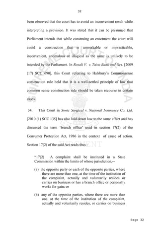 Page 32
32
been observed that the court has to avoid an inconvenient result while
interpreting a provision. It was stated that it can be presumed that
Parliament intends that while construing an enactment the court will
avoid a construction that is unworkable or impracticable,
inconvenient, anomalous or illogical as the same is unlikely to be
intended by the Parliament. In Rosali V. v. Taico Bank and Ors. [2009
(17) SCC 690], this Court referring to Halsbury’s Commonsense
construction rule held that it is a well-settled principle of law that
common sense construction rule should be taken recourse in certain
cases.
34. This Court in Sonic Surgical v. National Insurance Co. Ltd.
[2010 (1) SCC 135] has also laid down law to the same effect and has
discussed the term ‘branch office’ used in section 17(2) of the
Consumer Protection Act, 1986 in the context of cause of action.
Section 17(2) of the said Act reads thus :
“17(2) A complaint shall be instituted in a State
Commission within the limits of whose jurisdiction,--
(a) the opposite party or each of the opposite parties, where
there are more than one, at the time of the institution of
the complaint, actually and voluntarily resides or
carries on business or has a branch office or personally
works for gain; or
(b) any of the opposite parties, where there are more than
one, at the time of the institution of the complaint,
actually and voluntarily resides, or carries on business
 
