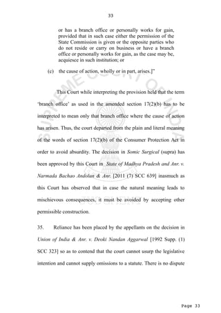 Page 33
33
or has a branch office or personally works for gain,
provided that in such case either the permission of the
State Commission is given or the opposite parties who
do not reside or carry on business or have a branch
office or personally works for gain, as the case may be,
acquiesce in such institution; or
(c) the cause of action, wholly or in part, arises.]”
This Court while interpreting the provision held that the term
‘branch office’ as used in the amended section 17(2)(b) has to be
interpreted to mean only that branch office where the cause of action
has arisen. Thus, the court departed from the plain and literal meaning
of the words of section 17(2)(b) of the Consumer Protection Act in
order to avoid absurdity. The decision in Somic Surgical (supra) has
been approved by this Court in State of Madhya Pradesh and Anr. v.
Narmada Bachao Andolan & Anr. [2011 (7) SCC 639] inasmuch as
this Court has observed that in case the natural meaning leads to
mischievous consequences, it must be avoided by accepting other
permissible construction.
35. Reliance has been placed by the appellants on the decision in
Union of India & Anr. v. Deoki Nandan Aggarwal [1992 Supp. (1)
SCC 323] so as to contend that the court cannot usurp the legislative
intention and cannot supply omissions to a statute. There is no dispute
 