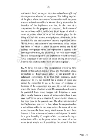 Page 35
35
not located there) so long as there is a subordinate office of
the corporation situated at such place. The linking together
of the place where the cause of action arises with the place
where a subordinate office is located clearly shows that the
intention of the legislature was that, in the case of a
corporation, for the purposes of clause (a), the location of
the subordinate office, within the local limits of which a
cause of action arises, is to be the relevant place for the
filing of a suit and not the principal place of business. If the
intention was that the location of the sole or principal office
as well as the location of the subordinate office (within
the limits of which a cause of action arises) are to be
deemed to be places where the corporation is deemed to be
carrying on business, the disjunctive “or” will not be there.
Instead, the second part of the Explanation would have read
“and, in respect of any cause of action arising at any place
where it has a subordinate office, also at such place”.
13. As far as we can see the interpretation which we have
placed on this section does not create any practical or undue
difficulties or disadvantage either to the plaintiff or a
defendant corporation. It is true that, normally, under
clauses (a) to (c), the plaintiff has a choice of forum and
cannot be compelled to go to the place of residence or
business of the corporation and can file a suit at a place
where the cause of action arises. If a corporation desires to
be protected from being dragged into litigation at some
place merely because a cause of action arises there it can
save itself from such a situation by an exclusion clause as
has been done in the present case. The clear intendment of
the Explanation, however, is that, where the corporation has
a subordinate office in the place where the cause of action
arises, it cannot be heard to say that it cannot be sued there
because it does not carry on business at that place. It would
be a great hardship if, in spite of the corporation having a
subordinate office at the place where the cause of action
arises (with which in all probability the plaintiff has had
 