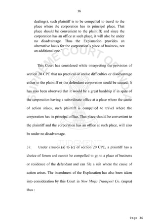 Page 36
36
dealings), such plaintiff is to be compelled to travel to the
place where the corporation has its principal place. That
place should be convenient to the plaintiff; and since the
corporation has an office at such place, it will also be under
no disadvantage. Thus the Explanation provides an
alternative locus for the corporation’s place of business, not
an additional one.”
This Court has considered while interpreting the provision of
section 20 CPC that no practical or undue difficulties or disadvantage
either to the plaintiff or the defendant corporation could be caused. It
has also been observed that it would be a great hardship if in spite of
the corporation having a subordinate office at a place where the cause
of action arises, such plaintiff is compelled to travel where the
corporation has its principal office. That place should be convenient to
the plaintiff and the corporation has an office at such place, will also
be under no disadvantage.
37. Under clauses (a) to (c) of section 20 CPC, a plaintiff has a
choice of forum and cannot be compelled to go to a place of business
or residence of the defendant and can file a suit where the cause of
action arises. The intendment of the Explanation has also been taken
into consideration by this Court in New Moga Transport Co. (supra)
thus :
 