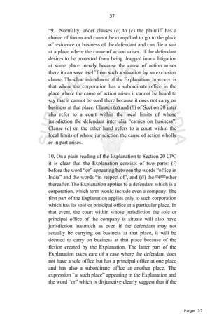 Page 37
37
“9. Normally, under clauses (a) to (c) the plaintiff has a
choice of forum and cannot be compelled to go to the place
of residence or business of the defendant and can file a suit
at a place where the cause of action arises. If the defendant
desires to be protected from being dragged into a litigation
at some place merely because the cause of action arises
there it can save itself from such a situation by an exclusion
clause. The clear intendment of the Explanation, however, is
that where the corporation has a subordinate office in the
place where the cause of action arises it cannot be heard to
say that it cannot be sued there because it does not carry on
business at that place. Clauses (a) and (b) of Section 20 inter
alia refer to a court within the local limits of whose
jurisdiction the defendant inter alia “carries on business”.
Clause (c) on the other hand refers to a court within the
local limits of whose jurisdiction the cause of action wholly
or in part arises.
10. On a plain reading of the Explanation to Section 20 CPC
it is clear that the Explanation consists of two parts: (i)
before the word “or” appearing between the words “office in
India” and the words “in respect of”, and (ii) the other
thereafter. The Explanation applies to a defendant which is a
corporation, which term would include even a company. The
first part of the Explanation applies only to such corporation
which has its sole or principal office at a particular place. In
that event, the court within whose jurisdiction the sole or
principal office of the company is situate will also have
jurisdiction inasmuch as even if the defendant may not
actually be carrying on business at that place, it will be
deemed to carry on business at that place because of the
fiction created by the Explanation. The latter part of the
Explanation takes care of a case where the defendant does
not have a sole office but has a principal office at one place
and has also a subordinate office at another place. The
expression “at such place” appearing in the Explanation and
the word “or” which is disjunctive clearly suggest that if the
 
