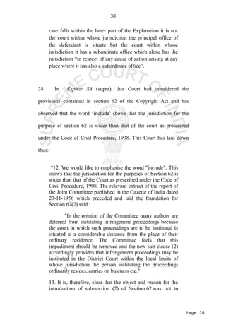 Page 38
38
case falls within the latter part of the Explanation it is not
the court within whose jurisdiction the principal office of
the defendant is situate but the court within whose
jurisdiction it has a subordinate office which alone has the
jurisdiction “in respect of any cause of action arising at any
place where it has also a subordinate office”.
38. In Exphar SA (supra), this Court had considered the
provisions contained in section 62 of the Copyright Act and has
observed that the word ‘include’ shows that the jurisdiction for the
purpose of section 62 is wider than that of the court as prescribed
under the Code of Civil Procedure, 1908. This Court has laid down
thus:
“12. We would like to emphasise the word "include". This
shows that the jurisdiction for the purposes of Section 62 is
wider than that of the Court as prescribed under the Code of
Civil Procedure, 1908. The relevant extract of the report of
the Joint Committee published in the Gazette of India dated
23-11-1956 which preceded and laid the foundation for
Section 62(2) said :
"In the opinion of the Committee many authors are
deterred from instituting infringement proceedings because
the court in which such proceedings are to be instituted is
situated at a considerable distance from the place of their
ordinary residence. The Committee feels that this
impediment should be removed and the new sub-clause (2)
accordingly provides that infringement proceedings may be
instituted in the District Court within the local limits of
whose jurisdiction the person instituting the proceedings
ordinarily resides, carries on business etc."
13. It is, therefore, clear that the object and reason for the
introduction of sub-section (2) of Section 62 was not to
 