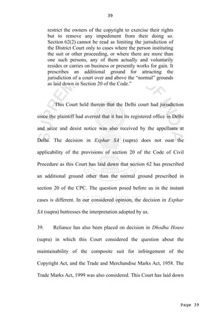 Page 39
39
restrict the owners of the copyright to exercise their rights
but to remove any impediment from their doing so.
Section 62(2) cannot be read as limiting the jurisdiction of
the District Court only to cases where the person instituting
the suit or other proceeding, or where there are more than
one such persons, any of them actually and voluntarily
resides or carries on business or presently works for gain. It
prescribes an additional ground for attracting the
jurisdiction of a court over and above the “normal” grounds
as laid down in Section 20 of the Code.”
This Court held therein that the Delhi court had jurisdiction
since the plaintiff had averred that it has its registered office in Delhi
and seize and desist notice was also received by the appellants at
Delhi. The decision in Exphar SA (supra) does not oust the
applicability of the provisions of section 20 of the Code of Civil
Procedure as this Court has laid down that section 62 has prescribed
an additional ground other than the normal ground prescribed in
section 20 of the CPC. The question posed before us in the instant
cases is different. In our considered opinion, the decision in Exphar
SA (supra) buttresses the interpretation adopted by us.
39. Reliance has also been placed on decision in Dhodha House
(supra) in which this Court considered the question about the
maintainability of the composite suit for infringement of the
Copyright Act, and the Trade and Merchandise Marks Act, 1958. The
Trade Marks Act, 1999 was also considered. This Court has laid down
 