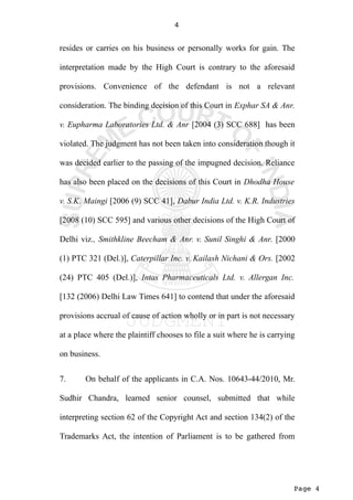 Page 4
4
resides or carries on his business or personally works for gain. The
interpretation made by the High Court is contrary to the aforesaid
provisions. Convenience of the defendant is not a relevant
consideration. The binding decision of this Court in Exphar SA & Anr.
v. Eupharma Laboratories Ltd. & Anr [2004 (3) SCC 688] has been
violated. The judgment has not been taken into consideration though it
was decided earlier to the passing of the impugned decision. Reliance
has also been placed on the decisions of this Court in Dhodha House
v. S.K. Maingi [2006 (9) SCC 41], Dabur India Ltd. v. K.R. Industries
[2008 (10) SCC 595] and various other decisions of the High Court of
Delhi viz., Smithkline Beecham & Anr. v. Sunil Singhi & Anr. [2000
(1) PTC 321 (Del.)], Caterpillar Inc. v. Kailash Nichani & Ors. [2002
(24) PTC 405 (Del.)], Intas Pharmaceuticals Ltd. v. Allergan Inc.
[132 (2006) Delhi Law Times 641] to contend that under the aforesaid
provisions accrual of cause of action wholly or in part is not necessary
at a place where the plaintiff chooses to file a suit where he is carrying
on business.
7. On behalf of the applicants in C.A. Nos. 10643-44/2010, Mr.
Sudhir Chandra, learned senior counsel, submitted that while
interpreting section 62 of the Copyright Act and section 134(2) of the
Trademarks Act, the intention of Parliament is to be gathered from
 