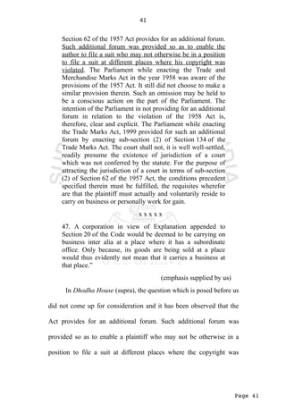 Page 41
41
Section 62 of the 1957 Act provides for an additional forum.
Such additional forum was provided so as to enable the
author to file a suit who may not otherwise be in a position
to file a suit at different places where his copyright was
violated. The Parliament while enacting the Trade and
Merchandise Marks Act in the year 1958 was aware of the
provisions of the 1957 Act. It still did not choose to make a
similar provision therein. Such an omission may be held to
be a conscious action on the part of the Parliament. The
intention of the Parliament in not providing for an additional
forum in relation to the violation of the 1958 Act is,
therefore, clear and explicit. The Parliament while enacting
the Trade Marks Act, 1999 provided for such an additional
forum by enacting sub-section (2) of Section 134 of the
Trade Marks Act. The court shall not, it is well well-settled,
readily presume the existence of jurisdiction of a court
which was not conferred by the statute. For the purpose of
attracting the jurisdiction of a court in terms of sub-section
(2) of Section 62 of the 1957 Act, the conditions precedent
specified therein must be fulfilled, the requisites wherefor
are that the plaintiff must actually and voluntarily reside to
carry on business or personally work for gain.
x x x x x
47. A corporation in view of Explanation appended to
Section 20 of the Code would be deemed to be carrying on
business inter alia at a place where it has a subordinate
office. Only because, its goods are being sold at a place
would thus evidently not mean that it carries a business at
that place.”
(emphasis supplied by us)
In Dhodha House (supra), the question which is posed before us
did not come up for consideration and it has been observed that the
Act provides for an additional forum. Such additional forum was
provided so as to enable a plaintiff who may not be otherwise in a
position to file a suit at different places where the copyright was
 