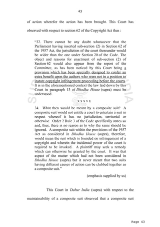 Page 43
43
of action wherefor the action has been brought. This Court has
observed with respect to section 62 of the Copyright Act thus :
“32. There cannot be any doubt whatsoever that the
Parliament having inserted sub-section (2) in Section 62 of
the 1957 Act, the jurisdiction of the court thereunder would
be wider than the one under Section 20 of the Code. The
object and reasons for enactment of sub-section (2) of
Section 62 would also appear from the report of the
Committee, as has been noticed by this Court being a
provision which has been specially designed to confer an
extra benefit upon the authors who were not in a position to
instate copyright infringement proceeding before the courts.
It is in the aforementioned context the law laid down by this
Court in paragraph 13 of Dhodha House (supra) must be
understood.
x x x x x
34. What then would be meant by a composite suit? A
composite suit would not entitle a court to entertain a suit in
respect whereof it has no jurisdiction, territorial or
otherwise. Order 2 Rule 3 of the Code specifically states so
and, thus, there is no reason as to why the same should be
ignored. A composite suit within the provisions of the 1957
Act as considered in Dhodha House (supra), therefore,
would mean the suit which is founded on infringement of a
copyright and wherein the incidental power of the court is
required to be invoked. A plaintiff may seek a remedy
which can otherwise be granted by the court. It was that
aspect of the matter which had not been considered in
Dhodha House (supra) but it never meant that two suits
having different causes of action can be clubbed together as
a composite suit.”
(emphasis supplied by us)
This Court in Dabur India (supra) with respect to the
maintainability of a composite suit observed that a composite suit
 