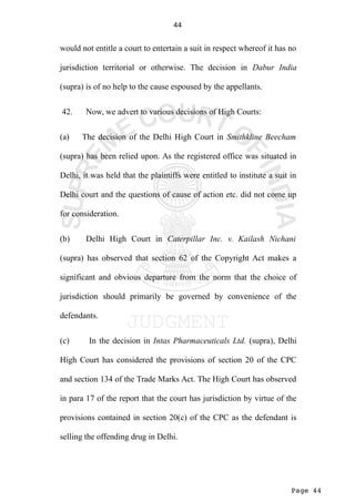 Page 44
44
would not entitle a court to entertain a suit in respect whereof it has no
jurisdiction territorial or otherwise. The decision in Dabur India
(supra) is of no help to the cause espoused by the appellants.
42. Now, we advert to various decisions of High Courts:
(a) The decision of the Delhi High Court in Smithkline Beecham
(supra) has been relied upon. As the registered office was situated in
Delhi, it was held that the plaintiffs were entitled to institute a suit in
Delhi court and the questions of cause of action etc. did not come up
for consideration.
(b) Delhi High Court in Caterpillar Inc. v. Kailash Nichani
(supra) has observed that section 62 of the Copyright Act makes a
significant and obvious departure from the norm that the choice of
jurisdiction should primarily be governed by convenience of the
defendants.
(c) In the decision in Intas Pharmaceuticals Ltd. (supra), Delhi
High Court has considered the provisions of section 20 of the CPC
and section 134 of the Trade Marks Act. The High Court has observed
in para 17 of the report that the court has jurisdiction by virtue of the
provisions contained in section 20(c) of the CPC as the defendant is
selling the offending drug in Delhi.
 