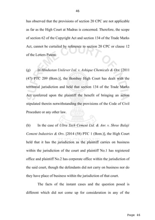 Page 46
46
has observed that the provisions of section 20 CPC are not applicable
as far as the High Court at Madras is concerned. Therefore, the scope
of section 62 of the Copyright Act and section 134 of the Trade Marks
Act, cannot be curtailed by reference to section 20 CPC or clause 12
of the Letters Patent.
(g) In Hindustan Unilever Ltd. v. Ashique Chemicals & Ors. [2011
(47) PTC 209 (Bom.)], the Bombay High Court has dealt with the
territorial jurisdiction and held that section 134 of the Trade Marks
Act conferred upon the plaintiff the benefit of bringing an action
stipulated therein notwithstanding the provisions of the Code of Civil
Procedure or any other law.
(h) In the case of Ultra Tech Cement Ltd. & Anr. v. Shree Balaji
Cement Industries & Ors. [2014 (58) PTC 1 (Bom.)], the High Court
held that it has the jurisdiction as the plaintiff carries on business
within the jurisdiction of the court and plaintiff No.1 has registered
office and plaintiff No.2 has corporate office within the jurisdiction of
the said court, though the defendants did not carry on business nor do
they have place of business within the jurisdiction of that court.
The facts of the instant cases and the question posed is
different which did not come up for consideration in any of the
 