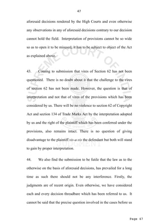 Page 47
47
aforesaid decisions rendered by the High Courts and even otherwise
any observations in any of aforesaid decisions contrary to our decision
cannot hold the field. Interpretation of provisions cannot be so wide
so as to open it to be misused, it has to be subject to object of the Act
as explained above.
43. Coming to submission that vires of Section 62 has not been
questioned. There is no doubt about it that the challenge to the vires
of section 62 has not been made. However, the question is that of
interpretation and not that of vires of the provisions which has been
considered by us. There will be no violence to section 62 of Copyright
Act and section 134 of Trade Marks Act by the interpretation adopted
by us and the right of the plaintiff which has been conferred under the
provisions, also remains intact. There is no question of giving
disadvantage to the plaintiff vis-a-vis the defendant but both will stand
to gain by proper interpretation.
44. We also find the submission to be futile that the law as to the
otherwise on the basis of aforesaid decisions, has prevailed for a long
time as such there should not be any interference. Firstly, the
judgments are of recent origin. Even otherwise, we have considered
each and every decision threadbare which has been referred to us. It
cannot be said that the precise question involved in the cases before us
 