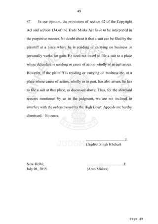 Page 49
49
47. In our opinion, the provisions of section 62 of the Copyright
Act and section 134 of the Trade Marks Act have to be interpreted in
the purposive manner. No doubt about it that a suit can be filed by the
plaintiff at a place where he is residing or carrying on business or
personally works for gain. He need not travel to file a suit to a place
where defendant is residing or cause of action wholly or in part arises.
However, if the plaintiff is residing or carrying on business etc. at a
place where cause of action, wholly or in part, has also arisen, he has
to file a suit at that place, as discussed above. Thus, for the aforesaid
reasons mentioned by us in the judgment, we are not inclined to
interfere with the orders passed by the High Court. Appeals are hereby
dismissed. No costs.
..........................................J.
(Jagdish Singh Khehar)
New Delhi; ........................................J.
July 01, 2015. (Arun Mishra)
 