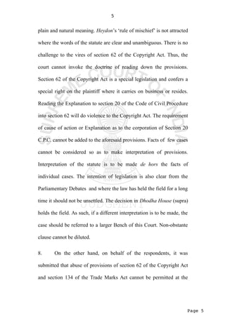 Page 5
5
plain and natural meaning. Heydon’s ‘rule of mischief’ is not attracted
where the words of the statute are clear and unambiguous. There is no
challenge to the vires of section 62 of the Copyright Act. Thus, the
court cannot invoke the doctrine of reading down the provisions.
Section 62 of the Copyright Act is a special legislation and confers a
special right on the plaintiff where it carries on business or resides.
Reading the Explanation to section 20 of the Code of Civil Procedure
into section 62 will do violence to the Copyright Act. The requirement
of cause of action or Explanation as to the corporation of Section 20
C.P.C. cannot be added to the aforesaid provisions. Facts of few cases
cannot be considered so as to make interpretation of provisions.
Interpretation of the statute is to be made de hors the facts of
individual cases. The intention of legislation is also clear from the
Parliamentary Debates and where the law has held the field for a long
time it should not be unsettled. The decision in Dhodha House (supra)
holds the field. As such, if a different interpretation is to be made, the
case should be referred to a larger Bench of this Court. Non-obstante
clause cannot be diluted.
8. On the other hand, on behalf of the respondents, it was
submitted that abuse of provisions of section 62 of the Copyright Act
and section 134 of the Trade Marks Act cannot be permitted at the
 