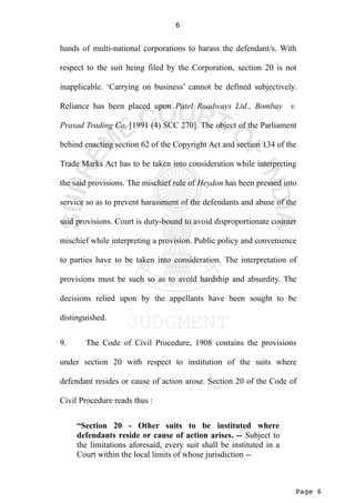 Page 6
6
hands of multi-national corporations to harass the defendant/s. With
respect to the suit being filed by the Corporation, section 20 is not
inapplicable. ‘Carrying on business’ cannot be defined subjectively.
Reliance has been placed upon Patel Roadways Ltd., Bombay v.
Prasad Trading Co. [1991 (4) SCC 270]. The object of the Parliament
behind enacting section 62 of the Copyright Act and section 134 of the
Trade Marks Act has to be taken into consideration while interpreting
the said provisions. The mischief rule of Heydon has been pressed into
service so as to prevent harassment of the defendants and abuse of the
said provisions. Court is duty-bound to avoid disproportionate counter
mischief while interpreting a provision. Public policy and convenience
to parties have to be taken into consideration. The interpretation of
provisions must be such so as to avoid hardship and absurdity. The
decisions relied upon by the appellants have been sought to be
distinguished.
9. The Code of Civil Procedure, 1908 contains the provisions
under section 20 with respect to institution of the suits where
defendant resides or cause of action arose. Section 20 of the Code of
Civil Procedure reads thus :
“Section 20 - Other suits to be instituted where
defendants reside or cause of action arises. -- Subject to
the limitations aforesaid, every suit shall be instituted in a
Court within the local limits of whose jurisdiction --
 