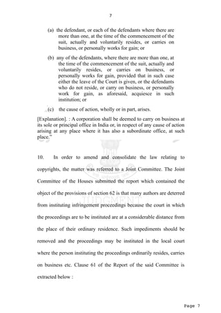 Page 7
7
(a) the defendant, or each of the defendants where there are
more than one, at the time of the commencement of the
suit, actually and voluntarily resides, or carries on
business, or personally works for gain; or
(b) any of the defendants, where there are more than one, at
the time of the commencement of the suit, actually and
voluntarily resides, or carries on business, or
personally works for gain, provided that in such case
either the leave of the Court is given, or the defendants
who do not reside, or carry on business, or personally
work for gain, as aforesaid, acquiesce in such
institution; or
(c) the cause of action, wholly or in part, arises.
[Explanation]. : A corporation shall be deemed to carry on business at
its sole or principal office in India or, in respect of any cause of action
arising at any place where it has also a subordinate office, at such
place.”
10. In order to amend and consolidate the law relating to
copyrights, the matter was referred to a Joint Committee. The Joint
Committee of the Houses submitted the report which contained the
object of the provisions of section 62 is that many authors are deterred
from instituting infringement proceedings because the court in which
the proceedings are to be instituted are at a considerable distance from
the place of their ordinary residence. Such impediments should be
removed and the proceedings may be instituted in the local court
where the person instituting the proceedings ordinarily resides, carries
on business etc. Clause 61 of the Report of the said Committee is
extracted below :
 