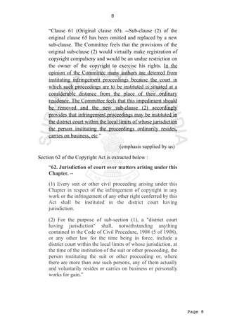 Page 8
8
“Clause 61 (Original clause 65). --Sub-clause (2) of the
original clause 65 has been omitted and replaced by a new
sub-clause. The Committee feels that the provisions of the
original sub-clause (2) would virtually make registration of
copyright compulsory and would be an undue restriction on
the owner of the copyright to exercise his rights. In the
opinion of the Committee many authors are deterred from
instituting infringement proceedings because the court in
which such proceedings are to be instituted is situated at a
considerable distance from the place of their ordinary
residence. The Committee feels that this impediment should
be removed and the new sub-clause (2) accordingly
provides that infringement proceedings may be instituted in
the district court within the local limits of whose jurisdiction
the person instituting the proceedings ordinarily resides,
carries on business, etc.”
(emphasis supplied by us)
Section 62 of the Copyright Act is extracted below :
“62. Jurisdiction of court over matters arising under this
Chapter. --
(1) Every suit or other civil proceeding arising under this
Chapter in respect of the infringement of copyright in any
work or the infringement of any other right conferred by this
Act shall be instituted in the district court having
jurisdiction.
(2) For the purpose of sub-section (1), a "district court
having jurisdiction" shall, notwithstanding anything
contained in the Code of Civil Procedure, 1908 (5 of 1908),
or any other law for the time being in force, include a
district court within the local limits of whose jurisdiction, at
the time of the institution of the suit or other proceeding, the
person instituting the suit or other proceeding or, where
there are more than one such persons, any of them actually
and voluntarily resides or carries on business or personally
works for gain.”
 