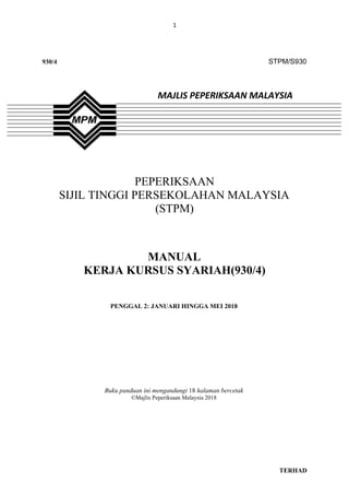 1
TERHAD
930/4 STPM/S930
MAJLIS PEPERIKSAAN MALAYSIA
PEPERIKSAAN
SIJIL TINGGI PERSEKOLAHAN MALAYSIA
(STPM)
MANUAL
KERJA KURSUS SYARIAH(930/4)
PENGGAL 2: JANUARI HINGGA MEI 2018
Buku panduan ini mengandungi 18 halaman bercetak
©Majlis Peperiksaan Malaysia 2018
 