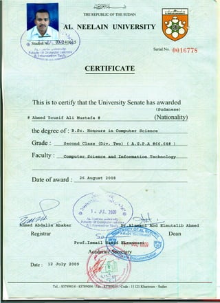 Thisis to certify that the University Senate has awarded
(Sudanese)
;:€ERTIFICATE~-
# Ahmed Yousif Ali Mustafa # (Nationality)
the degree of: B. Sc. Hon,ours in Comput;er Science
/ ? ?
Grade:",;,
Serial No. Of)16 778
Second Class (Div. Two) ( A.G.P.A #66.64#
Faciilty: __ c:!E.o~m~p~uw.t:..!iie'-'!.:r:~s~~•.•iLSe;an..uc....se~a••..•n..r.ld""'--'I.••..n............:fo.L.I...rmlJ.19oaJ..t:"""""{'"""ownL.....lT...s:e:a.c.i...Lb.un~o.L..1L:i-o~Y!l----
/'
Date of-award : 26 ~~yst 2008
~~ ~ ---~~---~------~~-~~-~-
y
Registrar
D --~-;.wIZ July 2009
ate: .z: >
/'
Ahmed
Dean
 