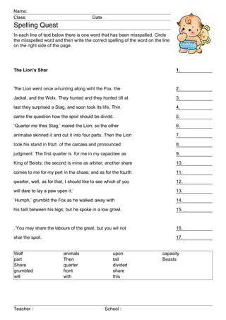 Name:
Class:                                   Date
Spelling Quest
In each line of text below there is one word that has been misspelled. Circle
the misspelled word and then write the correct spelling of the word on the line
on the right side of the page.




The Lion’s Shar                                                                   1.



The Lion went once a-hunting along wiht the Fox, the                              2.

Jackal, and the Wolx. They hunted and they hunted till at                         3.

last they surprised a Stag, and soon took its life. Thin                          4.

came the question how the spoil should be dividd.                                 5.

‘Quarter me thes Stag,’ roared the Lion; so the other                             6.

animalse skinned it and cut it into four parts. Then the Lion                     7.

took his stand in frozt of the carcass and pronounced                             8.

judgment: The first quarter is for me in my capacitee as                          9.

King of Beists; the second is mine as arbiter; another share                      10.

comes to me for my pert in the chase; and as for the fourth                       11.

qwarter, well, as for that, I should like to see which of you                     12.

will dare to lay a paw upen it.’                                                  13.

‘Humph,’ grumbld the Fox as he walked away with                                   14.

his taill between his legs; but he spoke in a low growl.                          15.



.’You may share the labours of the great, but you wil not                         16.

shar the spoil.                                                                   17.


Wolf                      animals                   upon                   capacity
part                      Then                      tail                   Beasts
Share                     quarter                   divided
grumbled                  front                     share
will                      with                      this




Teacher :                                       School :
 