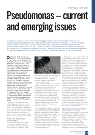 Water hygiene and safety
53
Health Estate Journal
January 2016
P
ublished in 2013, Pseudomonas
aeruginosa – advice for augmented
care units, the new Addendum to
Health Memorandum 04-01 on the control
of Legionella in water, blazed a trail in
changing the perception of the role of
water in transmitting hospital-acquired
P. aeruginosa and other waterborne
bacterial infections to vulnerable healthcare
patients. Reports of the association
between water and Pseudomonas
infections have been accumulating over
many years, some going back as far as
the 1980s, but the high profile deaths
in 2011/12 of four babies in Northern
Ireland’s neonatal units from P. aeruginosa
infections very firmly established the link
between water and Pseudomonas
infections when the source of the outbreak
was traced back to contaminated water
and biofilm in taps. Directly stimulated
by this tragedy, HTM 04-01 has been
a landmark, the first guidance to be written
for P. aeruginosa based on the formation
of multidisciplinary Water Safety Groups
(WSGs) and detailed Water Safety Plans
(WSPs).
However, as the Addendum itself
acknowledges, any guidance is only as
good as the knowledge on which it is
based: “The current state of knowledge
on P. aeruginosa, taps, and water systems,
is not extensive, and is based on limited
scientific evidence. This guidance is
based on current expert opinion and will
develop as the knowledge base expands.”
What new information
has emerged?
So two years on, what new scientific
information on Pseudomonas has
emerged? Has anything come to light
that suggests the Addendum needs
The organism occurs in the environment
in moist habitats, and forms a ‘biofilm’ that
attaches to inanimate surfaces, such as
moist surfaces surrounding handwash
basins. Like Legionella biofilms, the growth
of Pseudomonas in biofilm is encouraged
by conditions such as stagnant water in
system deadlegs, and non-metallic
materials such as EPDM used in solenoids
and flexible hoses. P. aeruginosa is also
found in limescale deposits and trapped
debris, particularly in tap fixtures such as
tap outlets, flow straighteners, and aerators.
In the clinical environment, P. aeruginosa
particularly favours the plastic materials
found in prosthetics such as urinary tract
catheters and respiratory tract tubes in
ventilated patients, and also grows on
moist wound surfaces such as burns
wounds and diabetic ulcers. P. aeruginosa
is the cause of up to 25% of all ventilator-
associated pneumonias (VAP), which
account for around 50% of infections
acquired on intensive care units (ITUs).
Around 20% of all ventilated patients are
at risk of VAP, which is responsible for
up to 40% of deaths in these patients.
P. aeruginosa has become highly resistant
to many antibiotics, constantly increasing
the dangers to those affected.1,2
Person-to-person transmission
Dr Robin Smith, a consultant
microbiologist and infection control doctor
at the Royal Free Hospital in London,
emphasised that traditionally, person-to-
person transmission of P. aeruginosa
infections has been considered inevitable
in healthcare settings, although
evidence of the involvement of water
in transmission has been increasing
rapidly. In another presentation, Dr Beryl
Oppenheim, consultant microbiologist and
Pseudomonas – current
and emerging issues
Susan Pearson* reports on some of the most interesting presentations at an International Biodeterioration and
Biodegradation Society (IBBS) and Public Health England conference on ‘Water microbiology – current and emerging
issues in healthcare’, held at the University of Winchester in early September.** Two and a half years after the
publication of the Addendum to HTM 04-01 – which gave advice on controlling and minimising the risk of morbidity
and mortality due to P. aeruginosa in augmented care units – a major focus at the event was on how well the Addendum
had been working for those ‘at the frontline of infection control’, and what improvements, if any, might be needed.
adjustment? How well has the Addendum
been working for those in the infection
control frontline? Have any pitfalls
emerged, and what improvements,
if any, might be needed?
These were some of the issues recently
under discussion in a session focusing
on Pseudomonas aeruginosa at the
International Biodeterioration and
Biodegradation Society (IBBS) and Public
Health England conference on ‘Water
microbiology – current and emerging
issues in healthcare’ in Winchester in
early September 2015. The presentations
examined the role of Water Safety Groups
in minimising risks to patients, and
looked at new data on the role of water
in the transmission of Pseudomonas
aeruginosa infections.
The ‘essentials’ of P. aeruginosa
The essentials of P. aeruginosa have been
described several times before in Health
Estate Journal. To give a quick re-cap – this
is a bacterium that can occur naturally in
healthy individuals without causing
problems, but can become significantly
pathogenic in immunocompromised
individuals, in which it can cause severe
infections. P. aeruginosa has now become
a common healthcare infection, prevalent
in augmented care units.
CreativeCommonslicence.
 