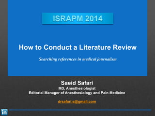 Saeid Safari
MD, Anesthesiologist
Editorial Manager of Anesthesiology and Pain Medicine
drsafari.s@gmail.com
How to Conduct a Literature Review
Searching references in medical journalism
 