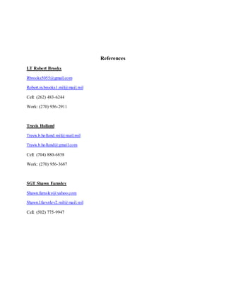 References
LT Robert Brooks
Rbrooks5055@gmail.com
Robert.m.brooks1.mil@mail.mil
Cell: (262) 483-6244
Work: (270) 956-2911
Travis Holland
Travis.b.holland.mil@mail.mil
Travis.b.holland@gmail.com
Cell: (704) 880-6858
Work: (270) 956-3687
SGT Shawn Farnsley
Shawn.farnsley@yahoo.com
Shawn.l.farsnley2.mil@mail.mil
Cell: (502) 775-9947
 