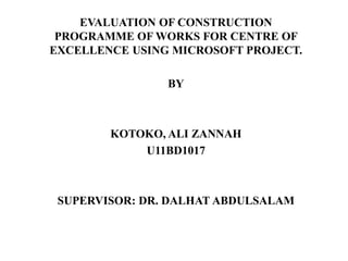 EVALUATION OF CONSTRUCTION
PROGRAMME OF WORKS FOR CENTRE OF
EXCELLENCE USING MICROSOFT PROJECT.
BY
KOTOKO, ALI ZANNAH
U11BD1017
SUPERVISOR: DR. DALHAT ABDULSALAM
 