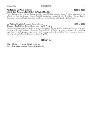 Kathleen Price 818-282-3778 3
PacificCare, Van Nuys, California 2000 to 2009
Senior Case Manager, PacificCare Behavioral Health
Team Supervisor for Orange County Mental Health MediCal contract team. Provided assessment and
referral services to Orange County MediCal population. Consulted with Providers, Orange County
Department of Mental Health Agencies, and Orange County MentalHealth Quality Review Team
Los Robles Hospital, Thousand Oaks, California 1999 to 2000
Director, Out-Patient Senior Behavioral Health Program
Managed start-up outpatient geriatric treatment program. Set up policies and procedures to pass state
licensing and meet Medicare standards. Responsibilities included: program development; marketing;
supervision of daily program operations, staff development, and clinical services. Conducted treatment
planning with staff, Medical Director, and attending MDs.
EDUCATION
MA – Clinical Psychology, Antioch University
BA – Psychology, Ramapo College of New Jersey
 