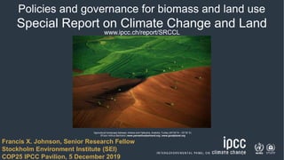 1
Policies and governance for biomass and land use
Special Report on Climate Change and Land
www.ipcc.ch/report/SRCCL
Agricultural landscape between Ankara and Hattusha, Anatolia, Turkey (40°00' N – 33°35’ E)
©Yann Arthus-Bertrand | www.yannarthusbertrand.org | www.goodplanet.org
1
Francis X. Johnson, Senior Research Fellow
Stockholm Environment Institute (SEI)
COP25 IPCC Pavilion, 5 December 2019
 
