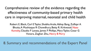 8. Summary and recommendations of the Expert Panel
Comprehensive review of the evidence regarding the
effectiveness of community-based primary health
care in improving maternal, neonatal and child health
Robert E. Black, Carl E Taylor, Shobha Arole,Abhay Bang, Zulfiqar A
Bhutta,A Mushtaque R Chowdhury, Betty R. Kirkwood, Nazo
Kureshy, Claudio F Lanata, James F Phillips, Mary Taylor, Cesar G
Victora, Zoghan Zhu, Henry B Perry
 