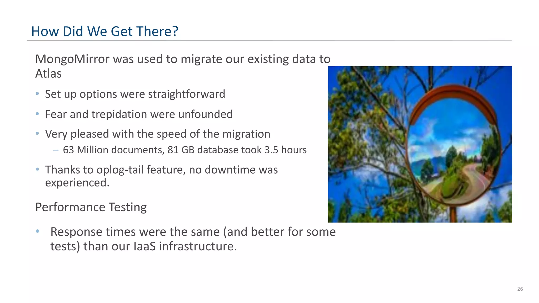 26 How Did We Get There? MongoMirror was used to migrate our existing data to Atlas • Set up options were straightforward • Fear and trepidation were unfounded • Very pleased with the speed of the migration – 63 Million documents, 81 GB database took 3.5 hours • Thanks to oplog-tail feature, no downtime was experienced. Performance Testing • Response times were the same (and better for some tests) than our IaaS infrastructure. 