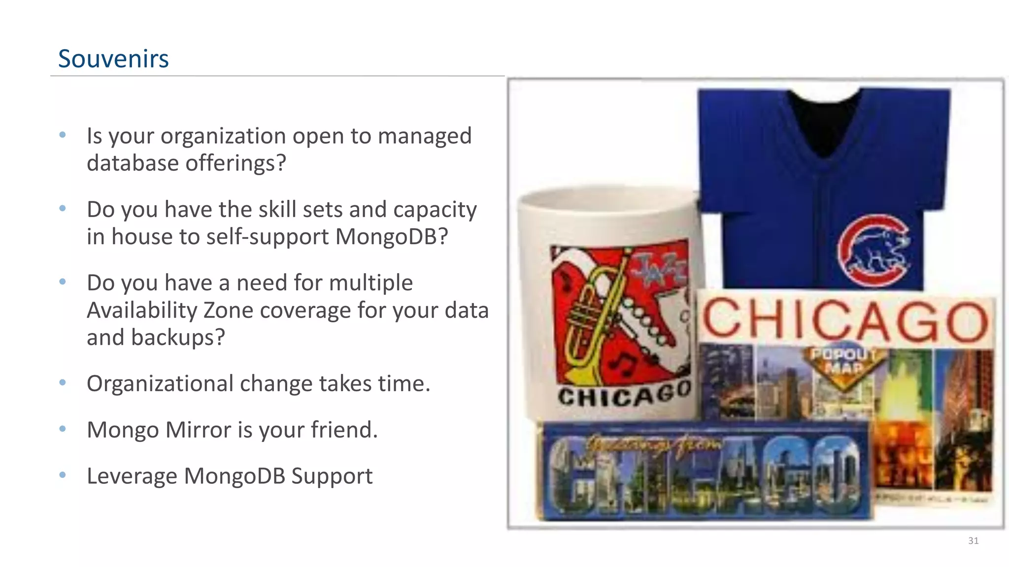 • Is your organization open to managed database offerings? • Do you have the skill sets and capacity in house to self-support MongoDB? • Do you have a need for multiple Availability Zone coverage for your data and backups? • Organizational change takes time. • Mongo Mirror is your friend. • Leverage MongoDB Support 31 Souvenirs 