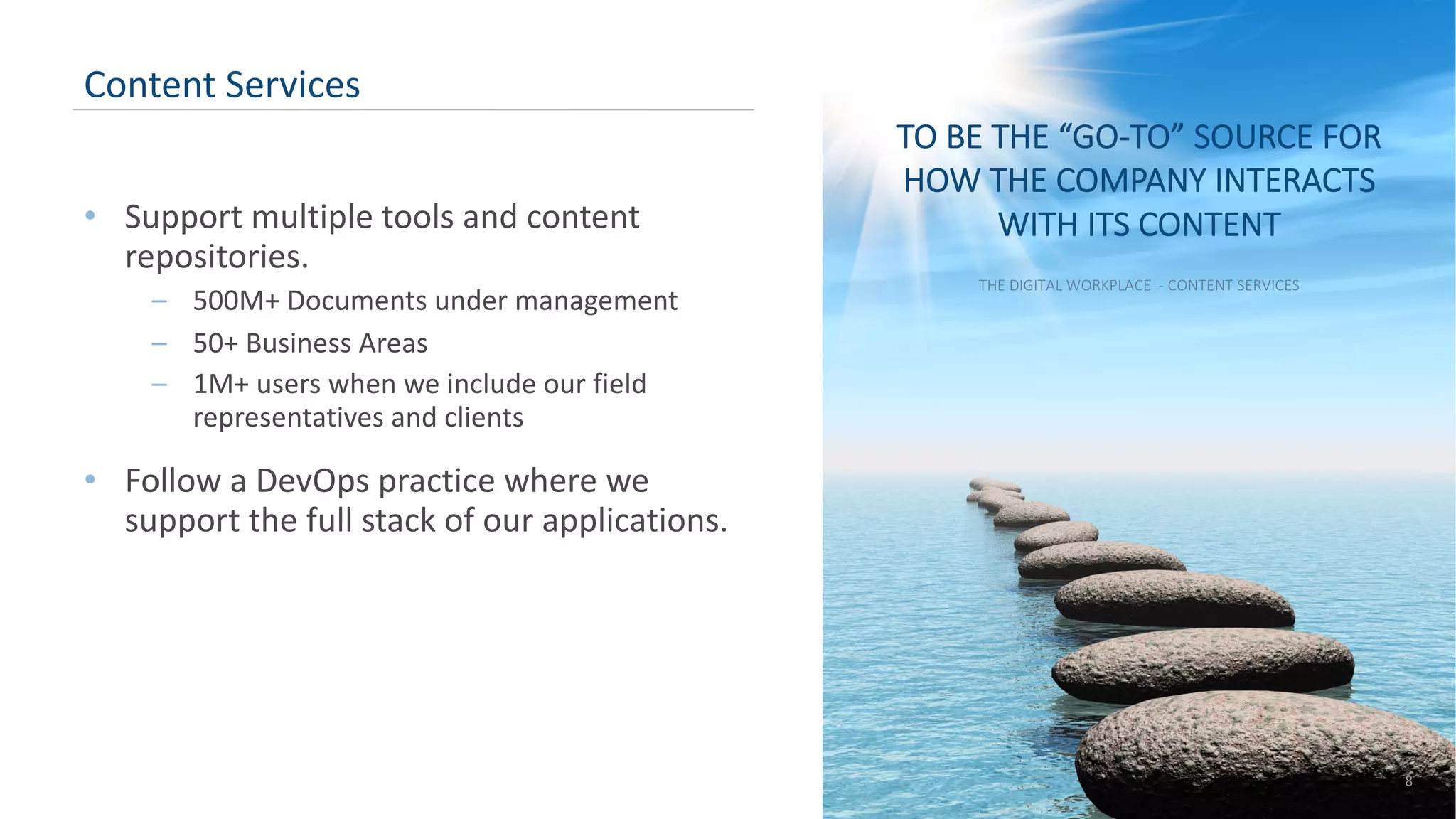 • Support multiple tools and content repositories. – 500M+ Documents under management – 50+ Business Areas – 1M+ users when we include our field representatives and clients • Follow a DevOps practice where we support the full stack of our applications. 8 Content Services TO BE THE “GO-TO” SOURCE FOR HOW THE COMPANY INTERACTS WITH ITS CONTENT THE DIGITAL WORKPLACE - CONTENT SERVICES 
