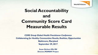 Social Accountability
and
Community Score Card
Measurable Results
CORE Group Global Health Practitioner Conference
Collaborating for Healthy Communities: Results, Realities, Opportunities
Baltimore, Maryland
September 29, 2017
Susan Otchere MSc RN
Director, MOMENT Project
 