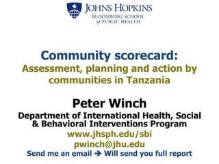 Community scorecard:
Assessment, planning and action by
communities in Tanzania
Peter Winch
Department of International Health, Social
& Behavioral Interventions Program
www.jhsph.edu/sbi
pwinch@jhu.edu
Send me an email  Will send you full report
 