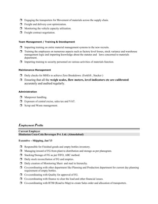  Engaging the transporters for Movement of materials across the supply chain.
 Freight and delivery cost optimization.
 Monitoring the vehicle capacity utilization.
 Freight contract negotiation.
Team Management / Training & Development
 Imparting training on entire material management systems to the new recruits.
 Training the employees on numerous aspects such as factory level losses, stock variance and warehouse
management logic and imparting knowledge about the statutes and laws concerned to materials
department.
 Imparting training to security personnel on various activities of materials function.
Maintenance Management
 Daily checks for MHEs to achieve Zero Breakdown. (Forklift , Stacker )
 Ensuring that all the weigh scales, flow meters, level indicators etc are calibrated
accurately and audited regularly.
Administration
 Manpower handling.
 Exposure of central excise, sales tax and VAT.
 Scrap and Waste management.
Employment Profile
Current Employer
Hindustan Coca-Cola Beverages Pvt. Ltd. (Ahmedabad)
Executive – Shipping, Jan’13
 Responsible for Finished goods and empty bottles inventory.
 Managing inward of FG from plant to distribution and storage as per planogram.
 Stacking/Storage of FG as per FIFO, ABC method.
 Daily stock reconciliation of FG and empties.
 Daily creation of Monitoring Sheet and mail to hierarchy.
 Co-coordinating with other department like Planning and Production department for current day planning
requirement of empty bottles.
 Co-coordinating with Quality for approval of FG.
 Co-coordinating with finance to clear the load and other financial issues.
 Co-coordinating with RTM (Road to Map) to create Sales order and allocation of transporters.
 